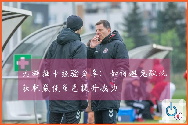 九游抽卡经验分享：如何避免踩坑获取最佳角色提升战力