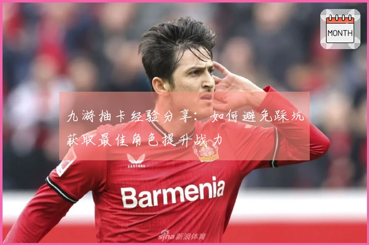 九游抽卡经验分享：如何避免踩坑获取最佳角色提升战力