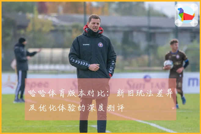 哈哈体育版本对比：新旧玩法差异及优化体验的深度测评