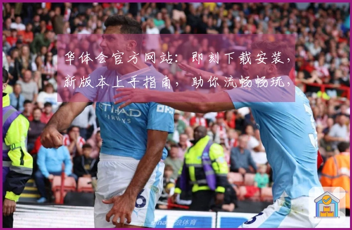 华体会官方网站：即刻下载安装，新版本上手指南，助你流畅畅玩，掌握制胜先机