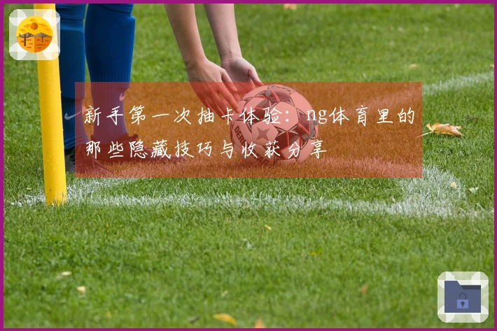 新手第一次抽卡体验：ng体育里的那些隐藏技巧与收获分享
