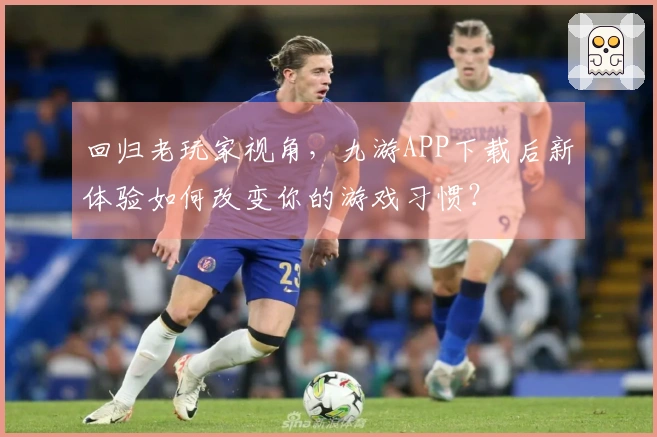 回归老玩家视角，九游APP下载后新体验如何改变你的游戏习惯？