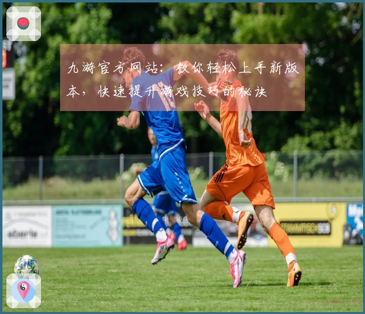 九游官方网站：教你轻松上手新版本，快速提升游戏技巧的秘诀