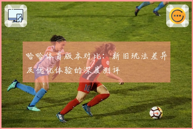 哈哈体育版本对比：新旧玩法差异及优化体验的深度测评