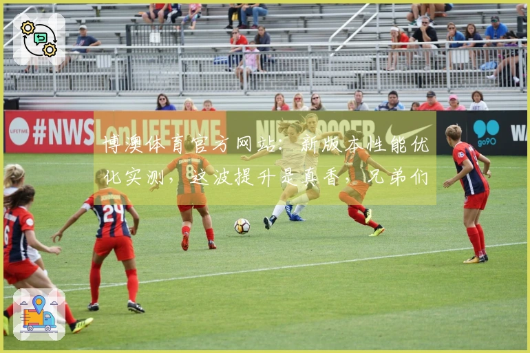 博澳体育官方网站：新版本性能优化实测，这波提升是真香，兄弟们赶紧进游戏体验！